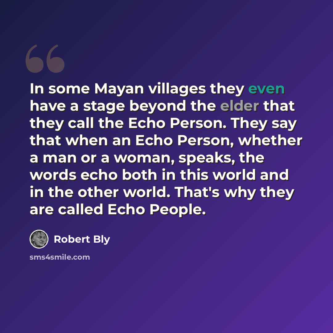 “In some Mayan villages they even have a stage beyond the elder that they call the Echo Person. They say that when an Echo Person, whether a man or a woman, speaks, the words echo both in this world and in the other world. That's why they are called Echo People.” quote by Robert Bly