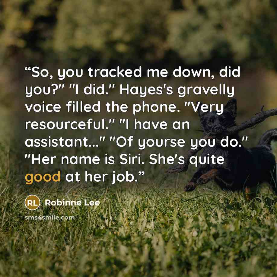 “So, you tracked me down, did you?" "I did." Hayes's gravelly voice filled the phone. "Very resourceful." "I have an assistant..." "Of yourse you do." "Her name is Siri. She's quite good at her job.” quote by Robinne Lee