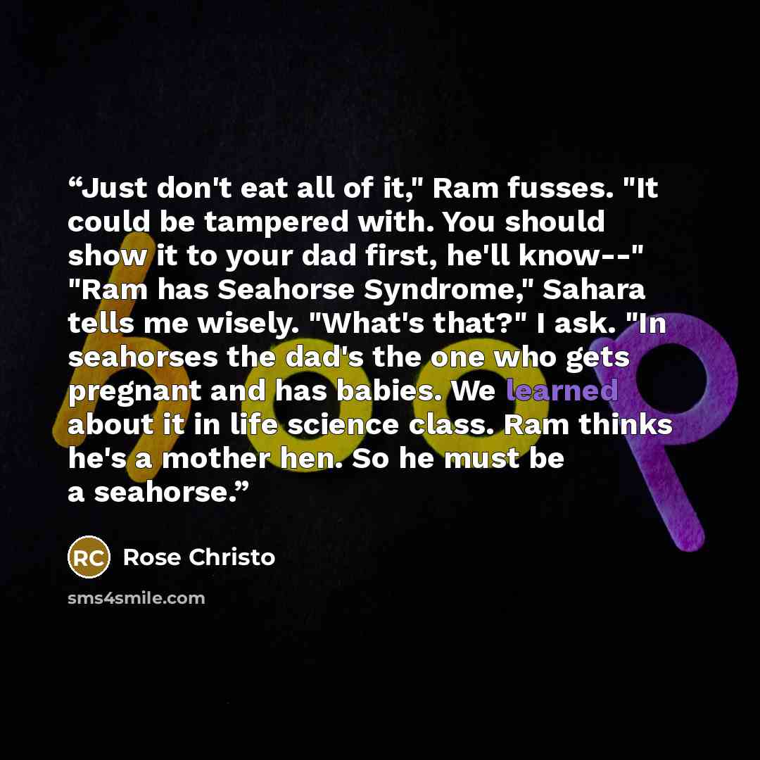 “Just don't eat all of it," Ram fusses. "It could be tampered with. You should show it to your dad first, he'll know--" "Ram has Seahorse Syndrome," Sahara tells me wisely. "What's that?" I ask. "In seahorses the dad's the one who gets pregnant and has babies. We learned about it in life science…” quote by Rose Christo
