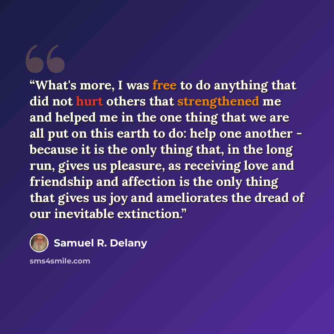 “What's more, I was free to do anything that did not hurt others that strengthened me and helped me in the one thing that we are all put on this earth to do: help one another - because it is the only thing that, in the long run, gives us pleasure, as receiving love and friendship and affection is…” quote by Samuel R. Delany
