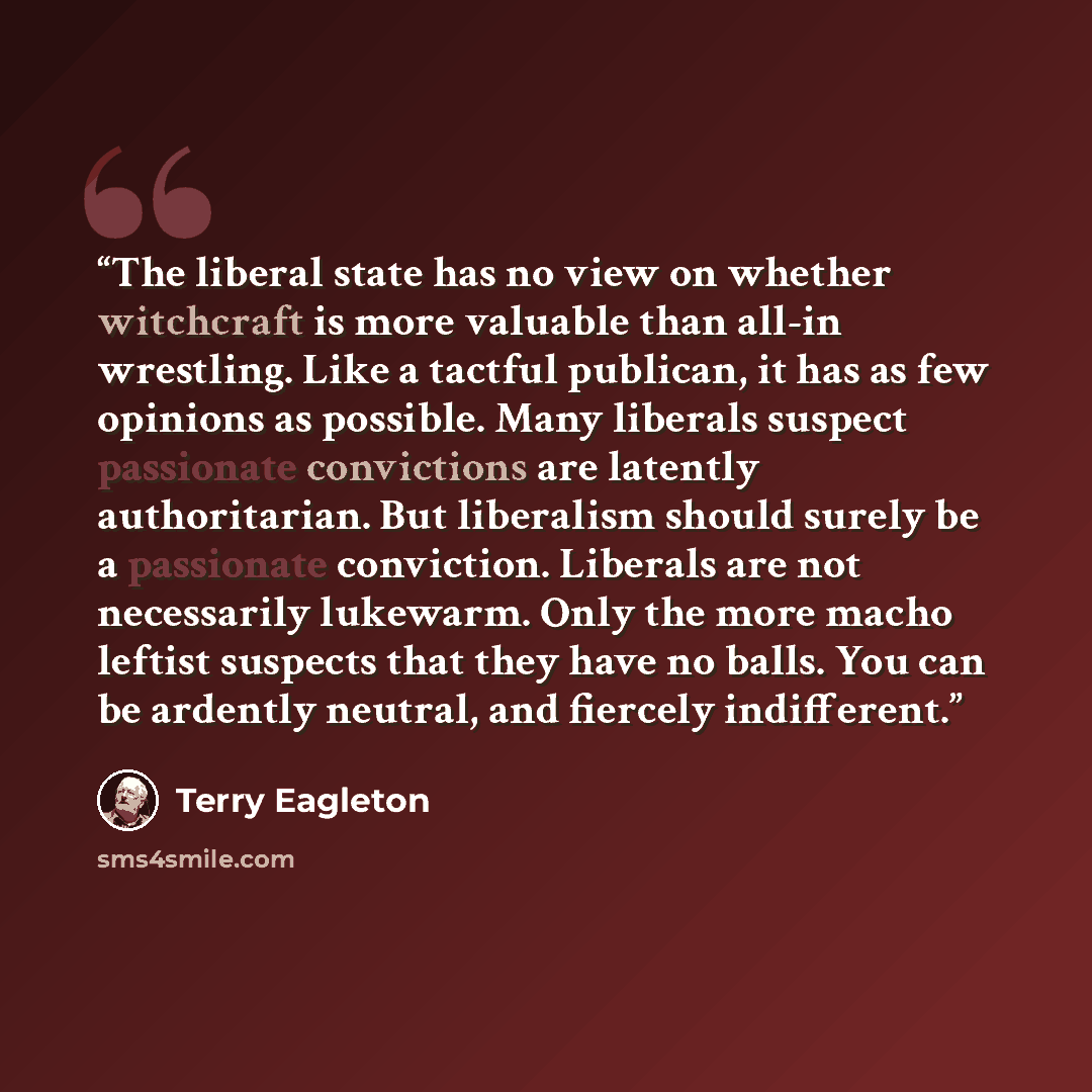 “The liberal state has no view on whether witchcraft is more valuable than all-in wrestling. Like a tactful publican, it has as few opinions as possible. Many liberals suspect passionate convictions are latently authoritarian. But liberalism should surely be a passionate conviction. Liberals are…” quote by Terry Eagleton