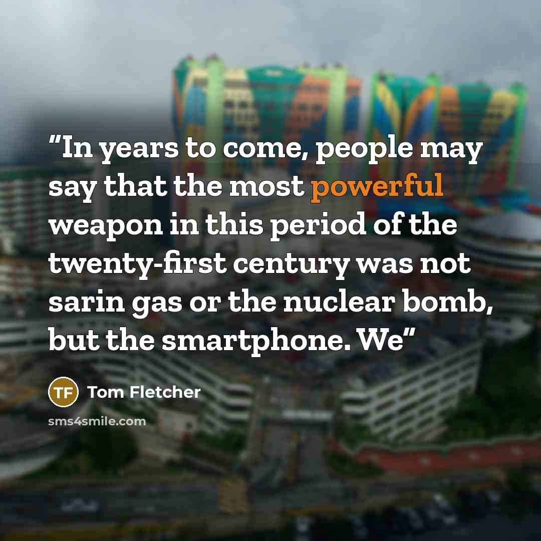 “In years to come, people may say that the most powerful weapon in this period of the twenty-first century was not sarin gas or the nuclear bomb, but the smartphone. We” quote by Tom Fletcher
