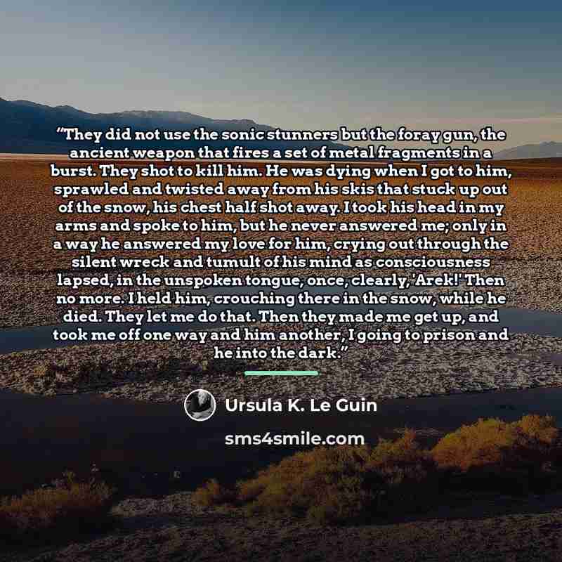 “They did not use the sonic stunners but the foray gun, the ancient weapon that fires a set of metal fragments in a burst. They shot to kill him. He was dying when I got to him, sprawled and twisted away from his skis that stuck up out of the snow, his chest half shot away. I took his head in my…” quote by Ursula K. Le Guin