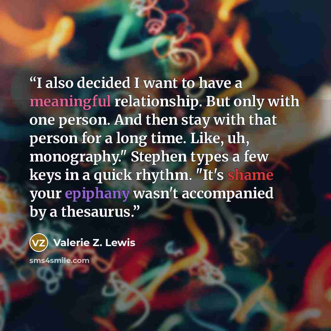 “I also decided I want to have a meaningful relationship. But only with one person. And then stay with that person for a long time. Like, uh, monography." Stephen types a few keys in a quick rhythm. "It's shame your epiphany wasn't accompanied by a thesaurus.” quote by Valerie Z. Lewis