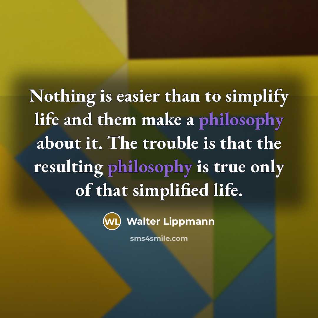 “Nothing is easier than to simplify life and them make a philosophy about it. The trouble is that the resulting philosophy is true only of that simplified life.” quote by Walter Lippmann