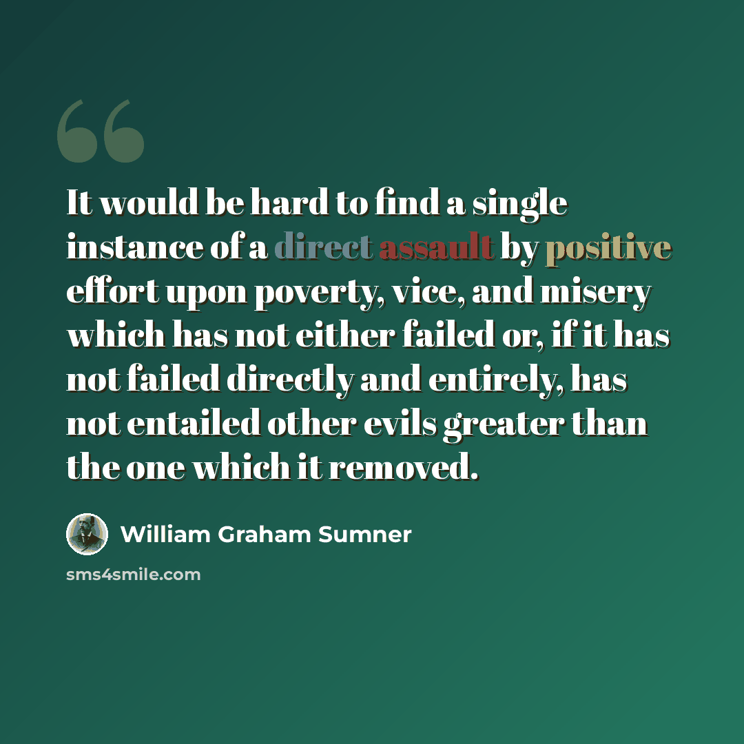 “It would be hard to find a single instance of a direct assault by positive effort upon poverty, vice, and misery which has not either failed or, if it has not failed directly and entirely, has not entailed other evils greater than the one which it removed.” quote by William Graham Sumner