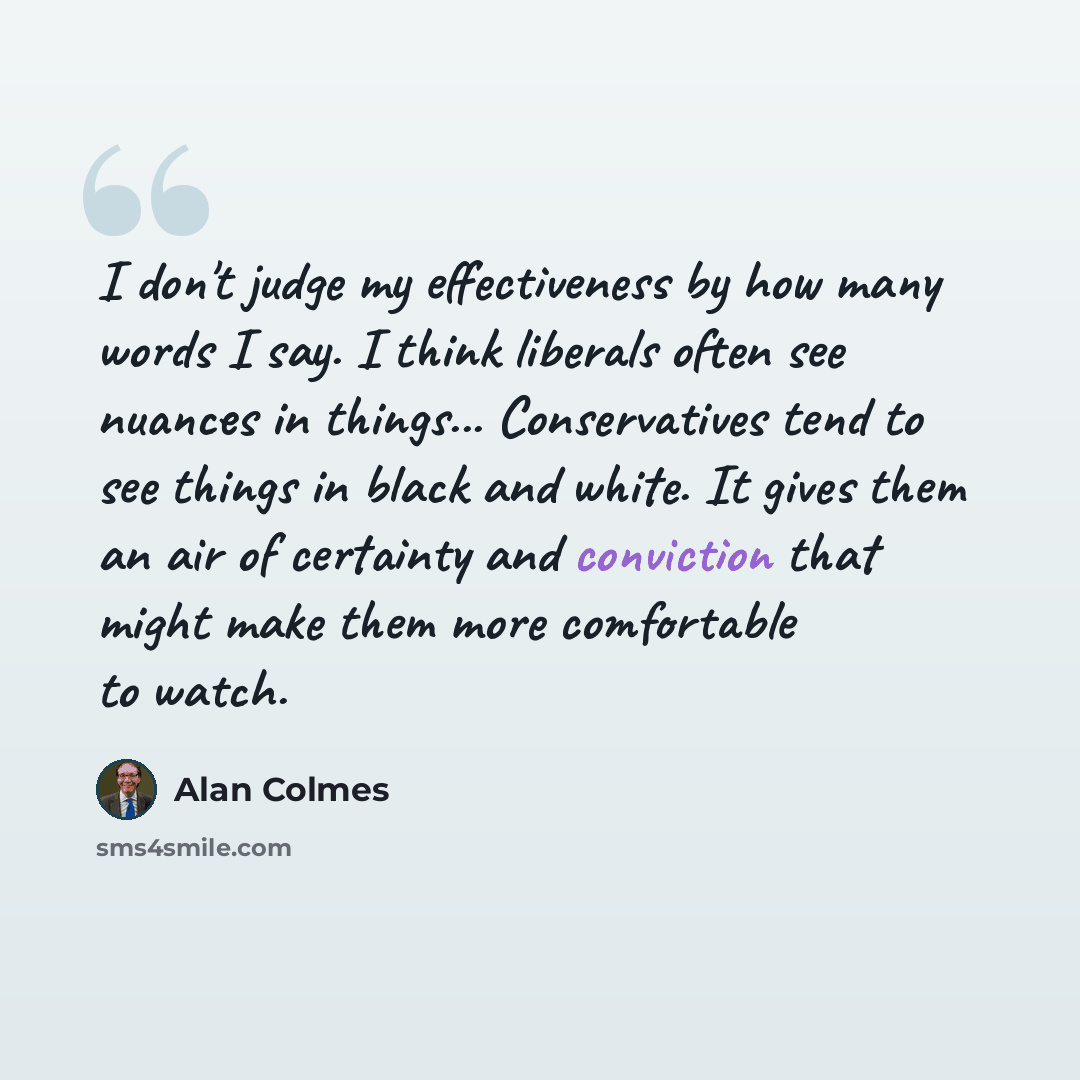 “I don't judge my effectiveness by how many words I say. I think liberals often see nuances in things... Conservatives tend to see things in black and white. It gives them an air of certainty and conviction that might make them more comfortable to watch.” quote by Alan Colmes