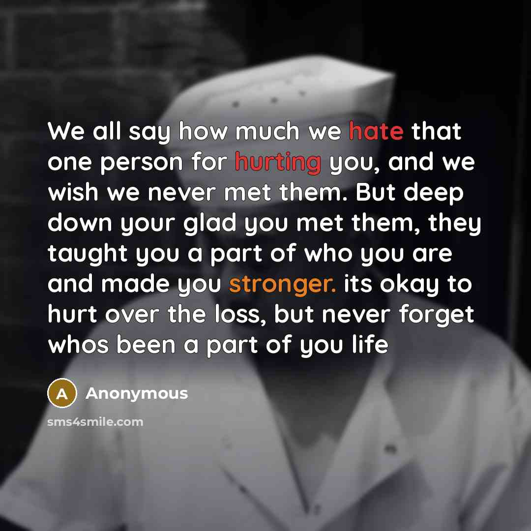 “We all say how much we hate that one person for hurting you, and we wish we never met them. But deep down your glad you met them, they taught you a part of who you are and made you stronger. its okay to hurt over the loss, but never forget whos been a part of you life” quote by Anonymous
