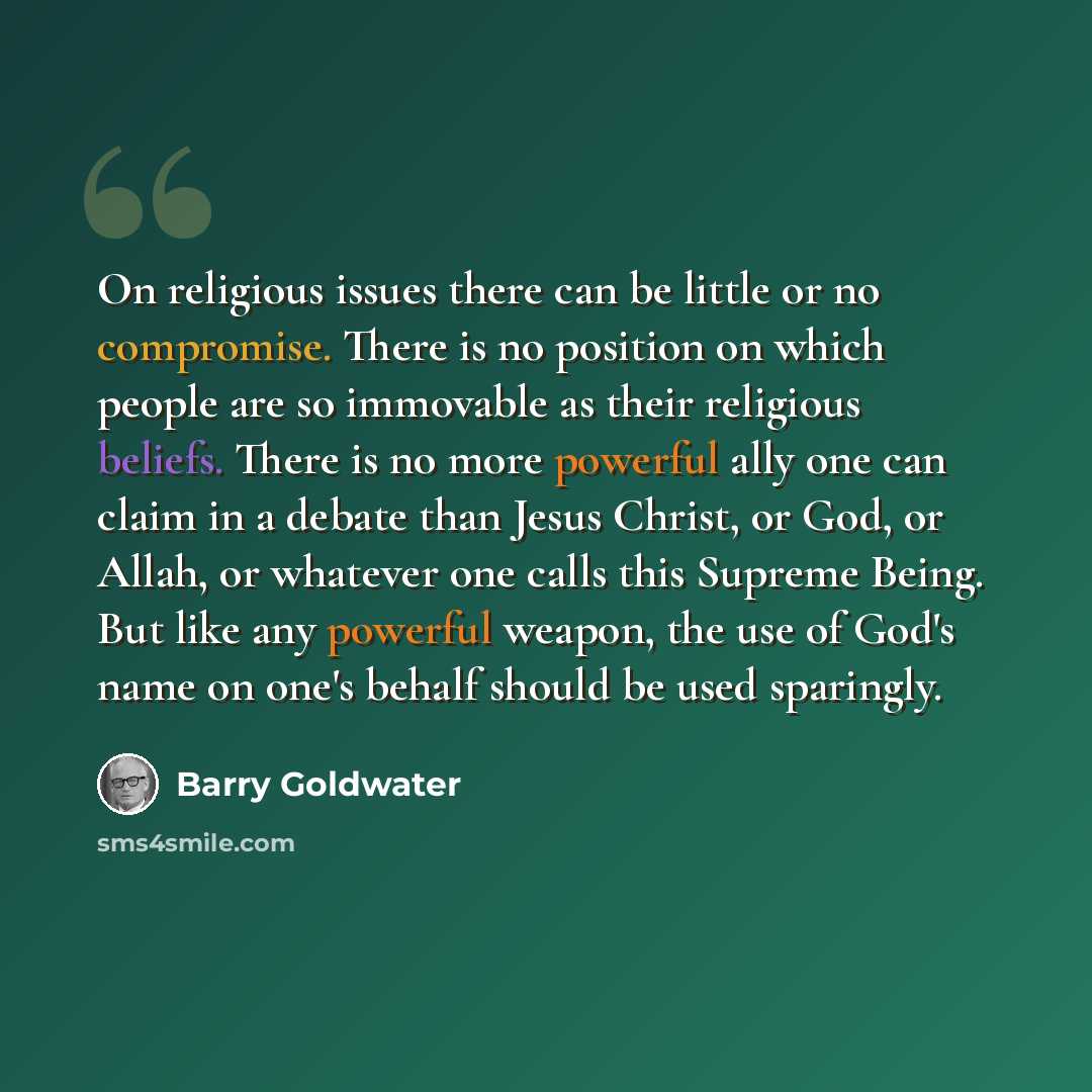 “On religious issues there can be little or no compromise. There is no position on which people are so immovable as their religious beliefs. There is no more powerful ally one can claim in a debate than Jesus Christ, or God, or Allah, or whatever one calls this Supreme Being. But like any powerful…” quote by Barry Goldwater