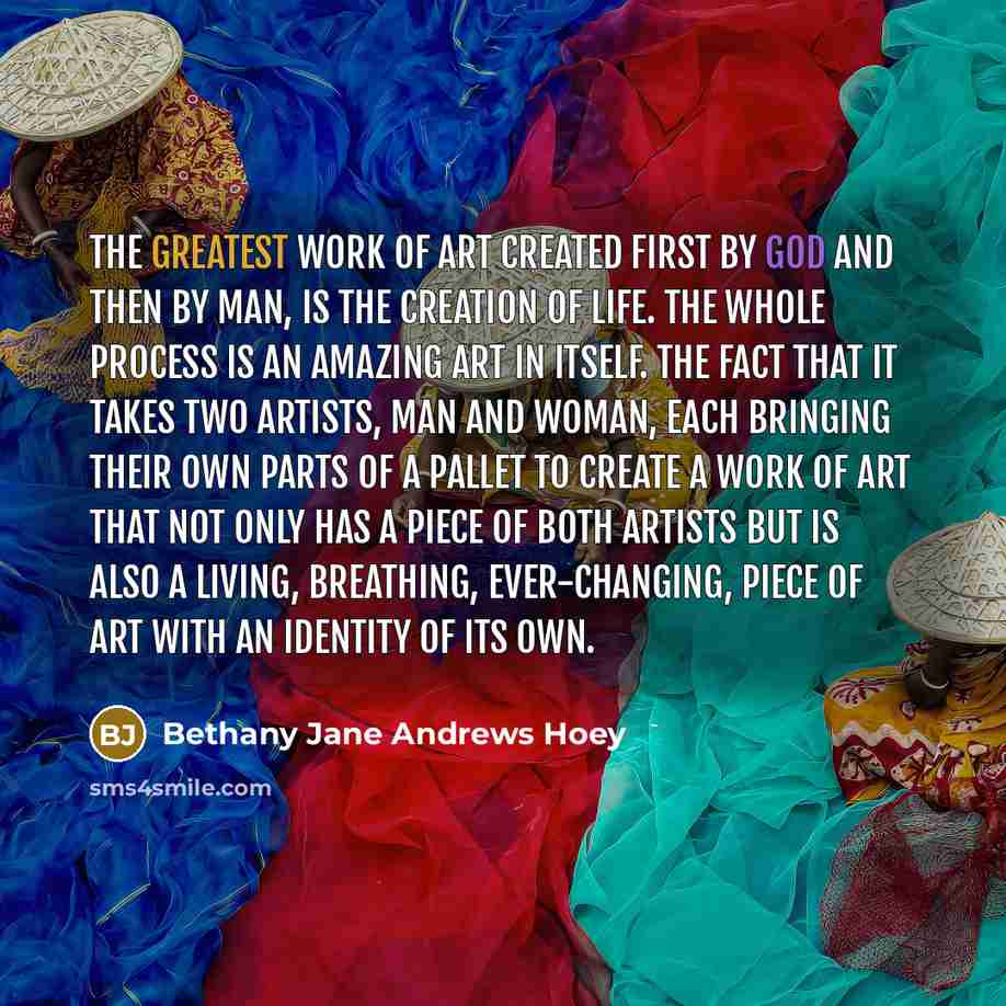 “The greatest work of art created first by god and then by man, is the creation of life. The whole process is an amazing art in itself. The fact that it takes two artists, man and woman, each bringing their own parts of a pallet to create a work of art that not only has a piece of both artists but…” quote by Bethany Jane Andrews Hoey