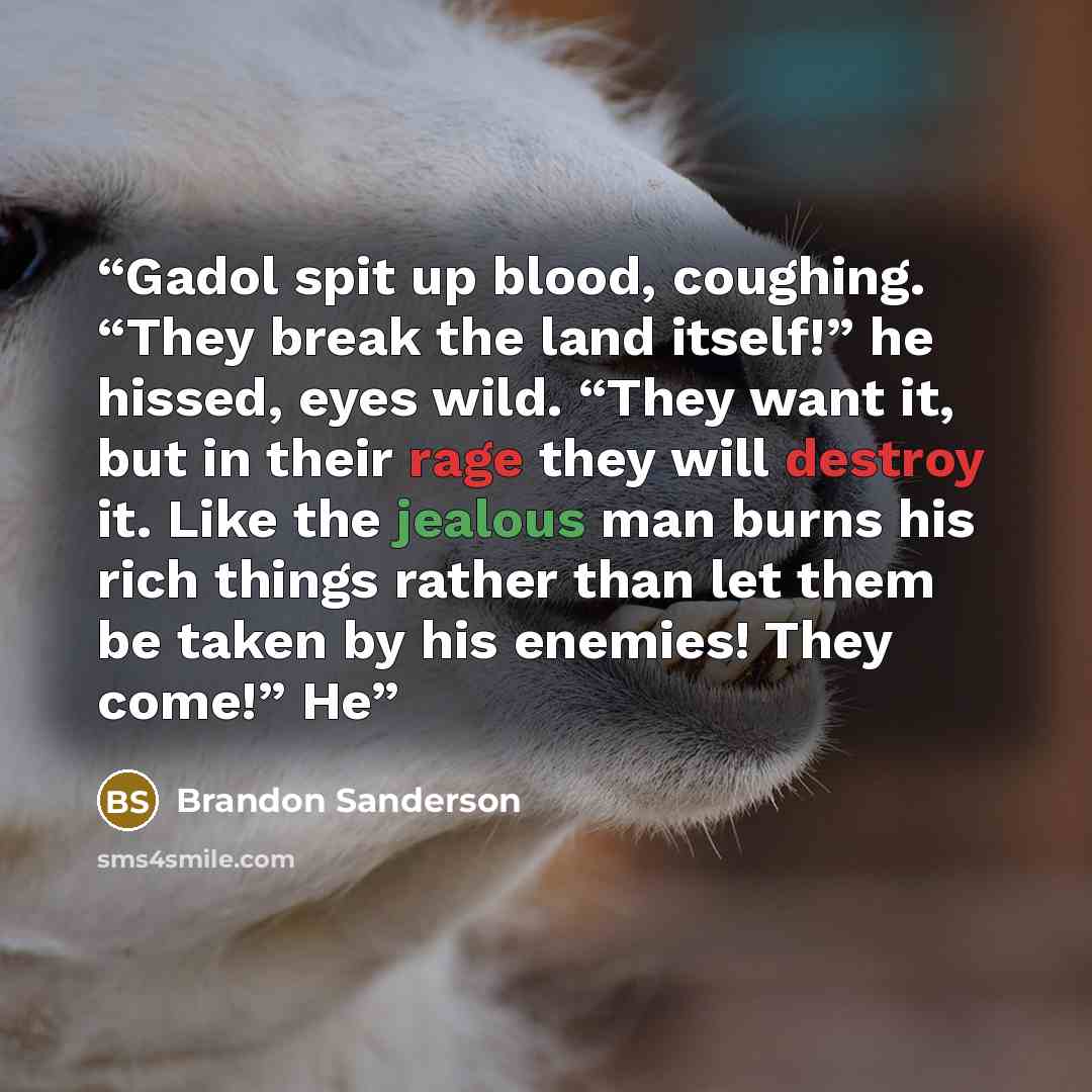 “Gadol spit up blood, coughing. “They break the land itself!” he hissed, eyes wild. “They want it, but in their rage they will destroy it. Like the jealous man burns his rich things rather than let them be taken by his enemies! They come!” He” quote by Brandon Sanderson