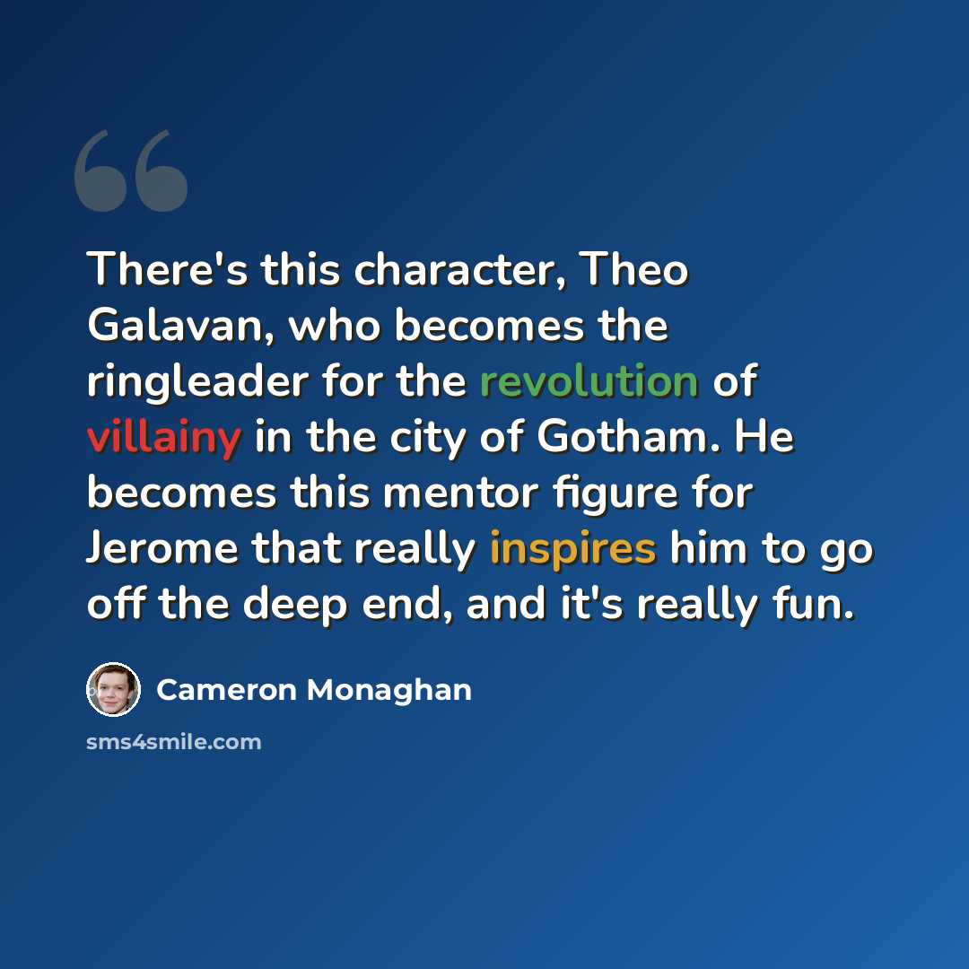“There's this character, Theo Galavan, who becomes the ringleader for the revolution of villainy in the city of Gotham. He becomes this mentor figure for Jerome that really inspires him to go off the deep end, and it's really fun.” quote by Cameron Monaghan
