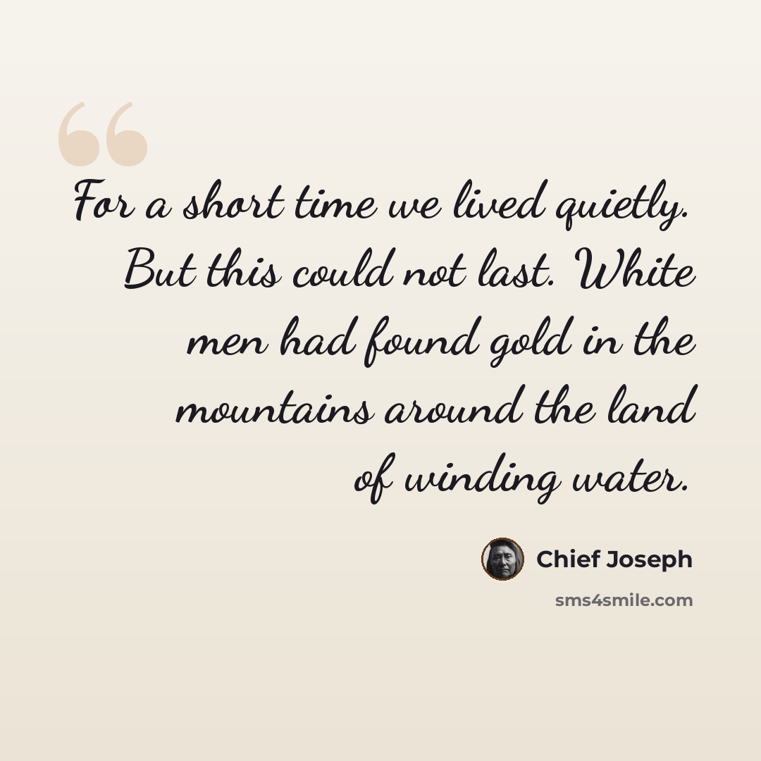 “For a short time we lived quietly. But this could not last. White men had found gold in the mountains around the land of winding water.” quote by Chief Joseph