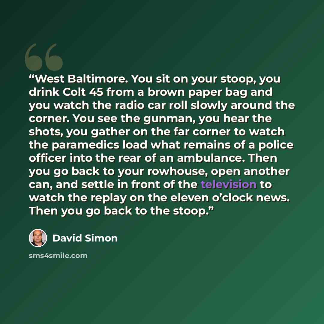 “West Baltimore. You sit on your stoop, you drink Colt 45 from a brown paper bag and you watch the radio car roll slowly around the corner. You see the gunman, you hear the shots, you gather on the far corner to watch the paramedics load what remains of a police officer into the rear of an…” quote by David Simon