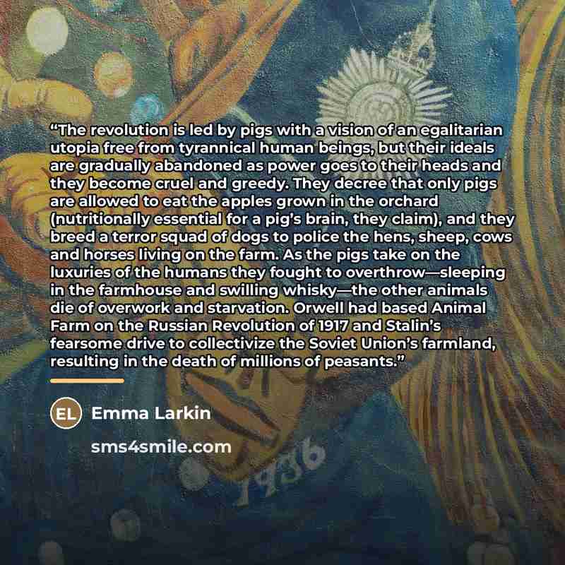 “The revolution is led by pigs with a vision of an egalitarian utopia free from tyrannical human beings, but their ideals are gradually abandoned as power goes to their heads and they become cruel and greedy. They decree that only pigs are allowed to eat the apples grown in the orchard…” quote by Emma Larkin