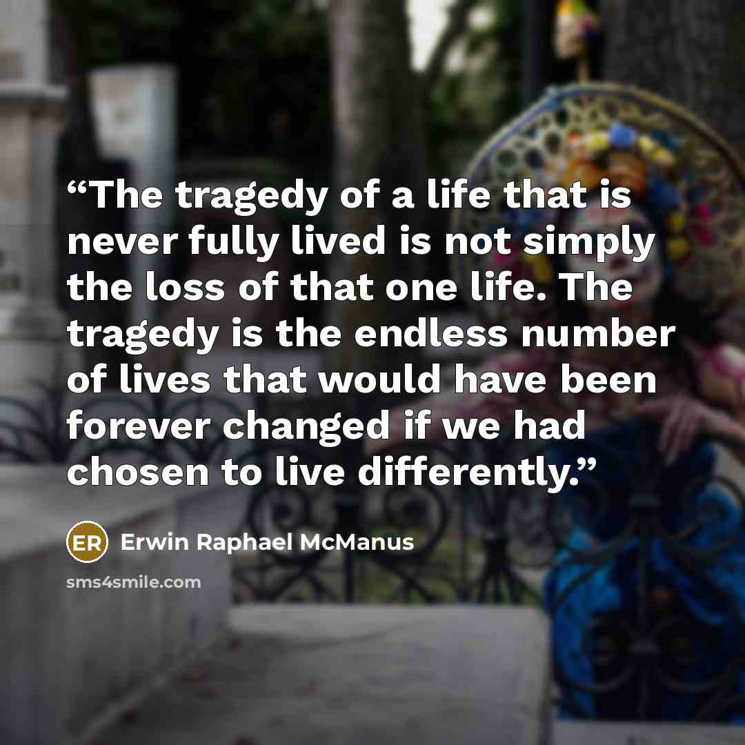 “The tragedy of a life that is never fully lived is not simply the loss of that one life. The tragedy is the endless number of lives that would have been forever changed if we had chosen to live differently.” quote by Erwin Raphael McManus