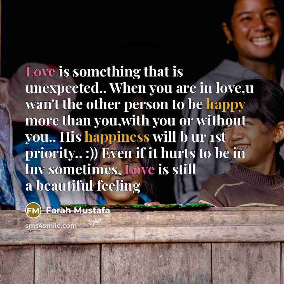 “Love is something that is unexpected.. When you are in love,u wan't the other person to be happy more than you,with you or without you.. His happiness will b ur 1st priority.. :)) Even if it hurts to be in luv sometimes, Love is still a beautiful feeling” quote by Farah Mustafa