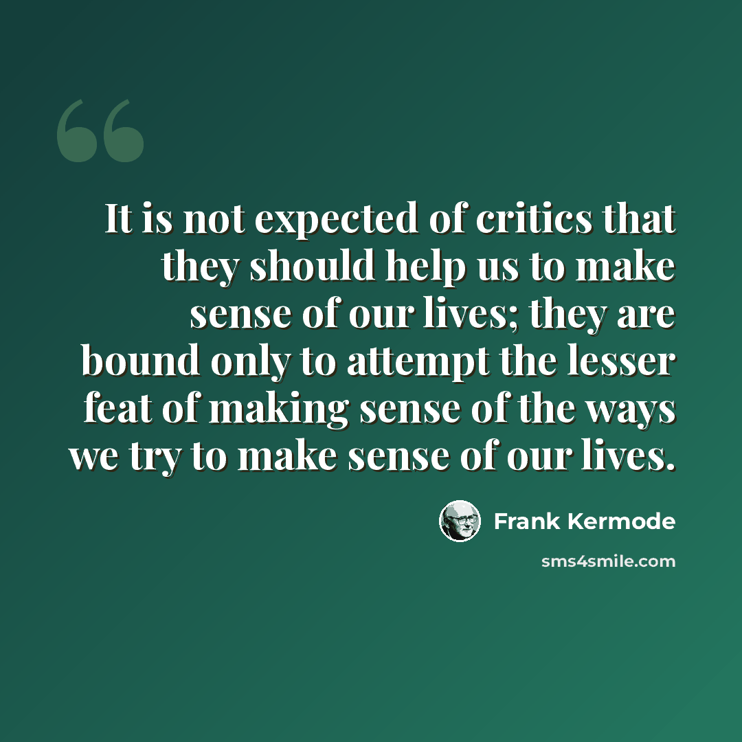“It is not expected of critics that they should help us to make sense of our lives; they are bound only to attempt the lesser feat of making sense of the ways we try to make sense of our lives.” quote by Frank Kermode