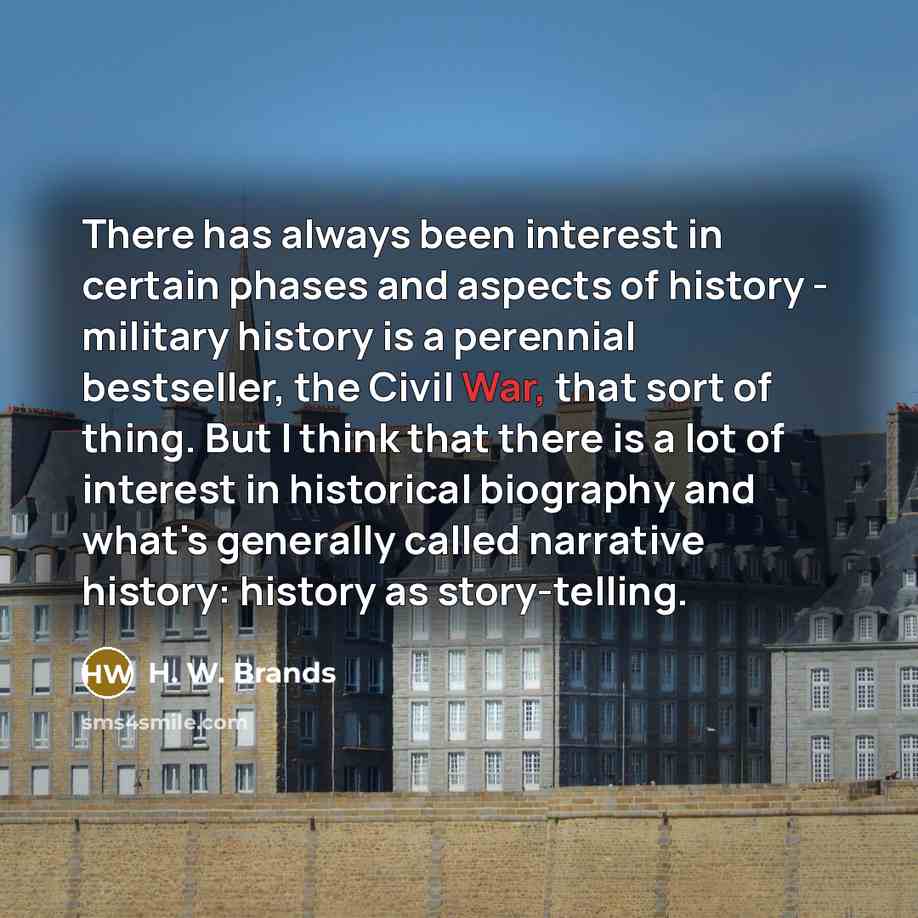 “There has always been interest in certain phases and aspects of history - military history is a perennial bestseller, the Civil War, that sort of thing. But I think that there is a lot of interest in historical biography and what's generally called narrative history: history as story-telling.” quote by H. W. Brands