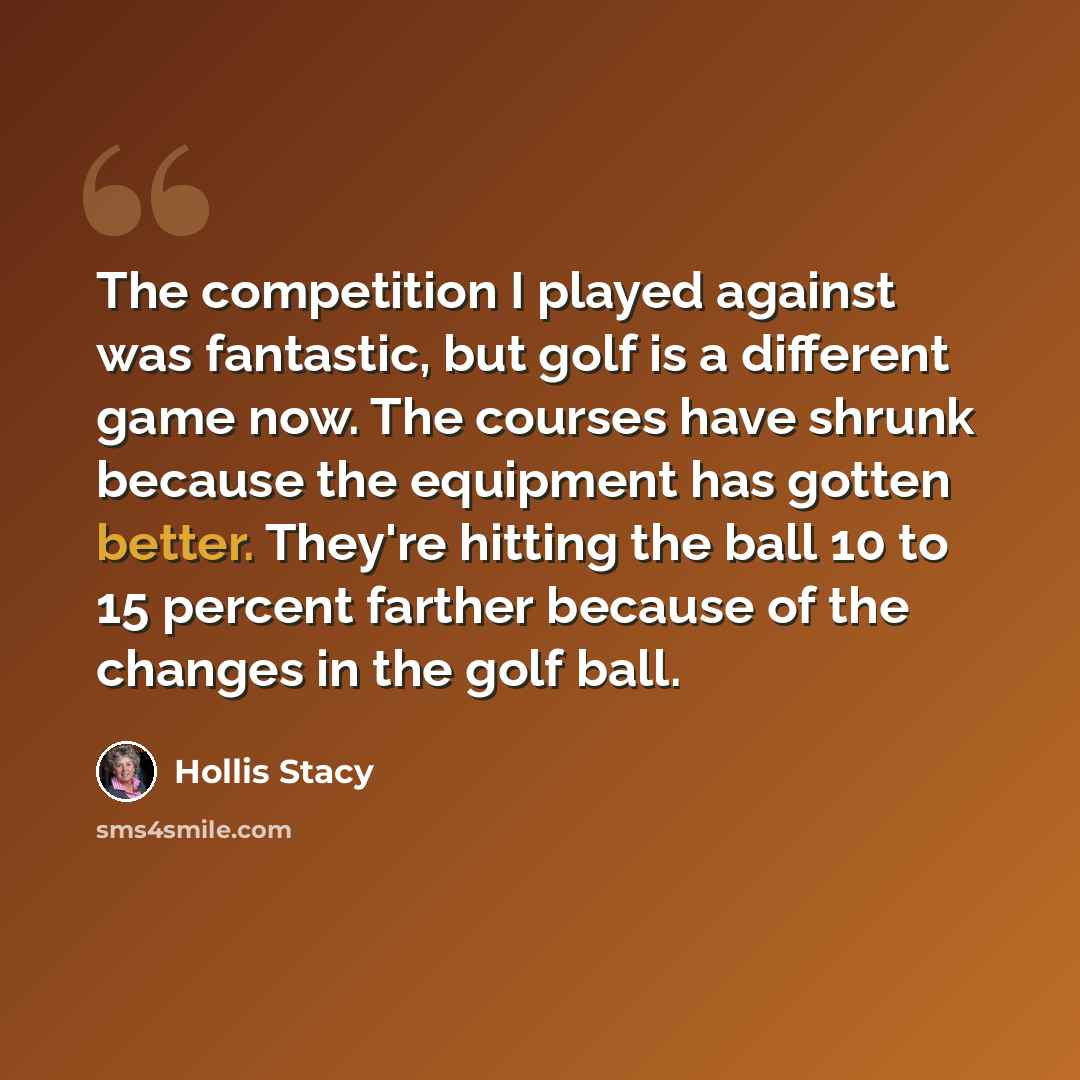 “The competition I played against was fantastic, but golf is a different game now. The courses have shrunk because the equipment has gotten better. They're hitting the ball 10 to 15 percent farther because of the changes in the golf ball.” quote by Hollis Stacy