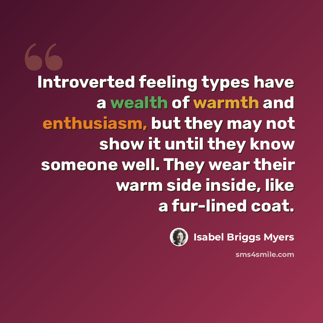 “Introverted feeling types have a wealth of warmth and enthusiasm, but they may not show it until they know someone well. They wear their warm side inside, like a fur-lined coat.” quote by Isabel Briggs Myers