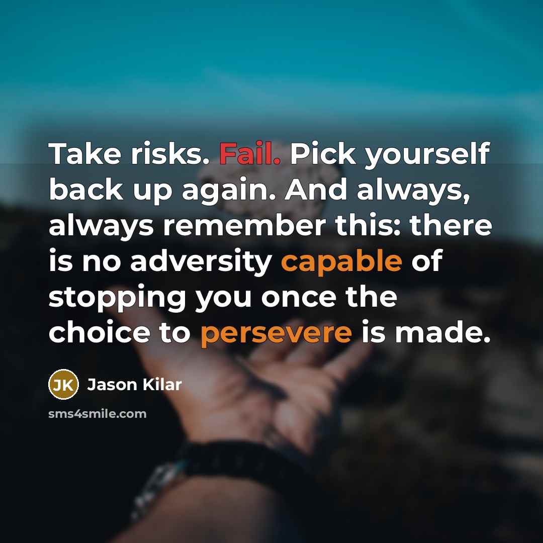 “Take risks. Fail. Pick yourself back up again. And always, always remember this: there is no adversity capable of stopping you once the choice to persevere is made.” quote by Jason Kilar