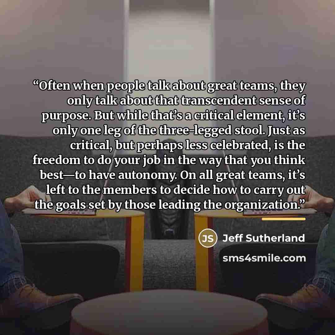 “Often when people talk about great teams, they only talk about that transcendent sense of purpose. But while that’s a critical element, it’s only one leg of the three-legged stool. Just as critical, but perhaps less celebrated, is the freedom to do your job in the way that you think best—to have…” quote by Jeff Sutherland