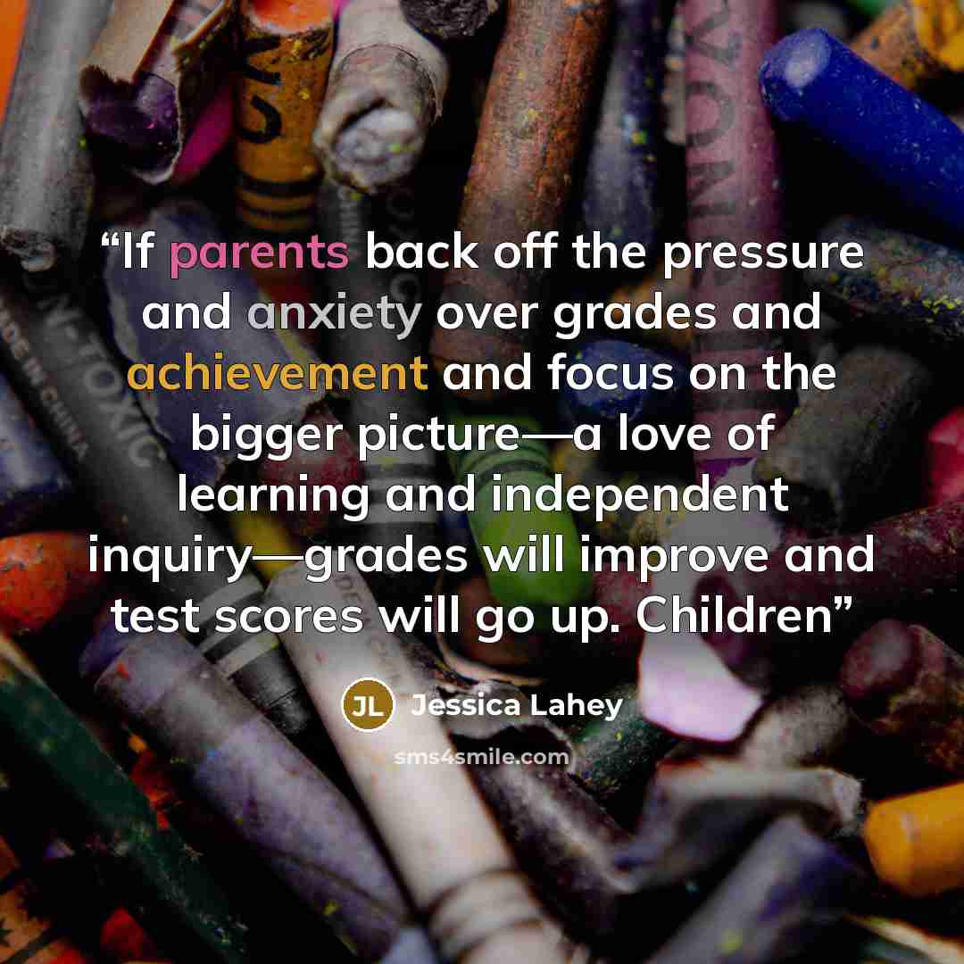 “If parents back off the pressure and anxiety over grades and achievement and focus on the bigger picture—a love of learning and independent inquiry—grades will improve and test scores will go up. Children” quote by Jessica Lahey