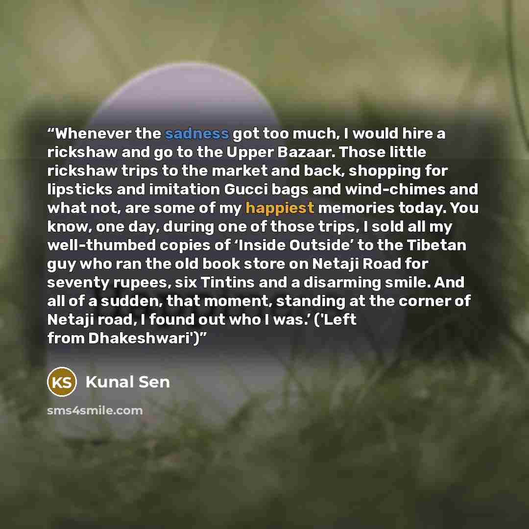 “Whenever the sadness got too much, I would hire a rickshaw and go to the Upper Bazaar. Those little rickshaw trips to the market and back, shopping for lipsticks and imitation Gucci bags and wind-chimes and what not, are some of my happiest memories today. You know, one day, during one of those…” quote by Kunal Sen
