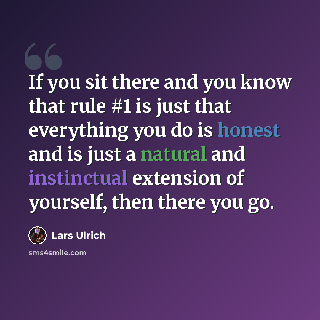 “If you sit there and you know that rule #1 is just that everything you do is honest and is just a natural and instinctual extension of yourself, then there you go.” quote by Lars Ulrich