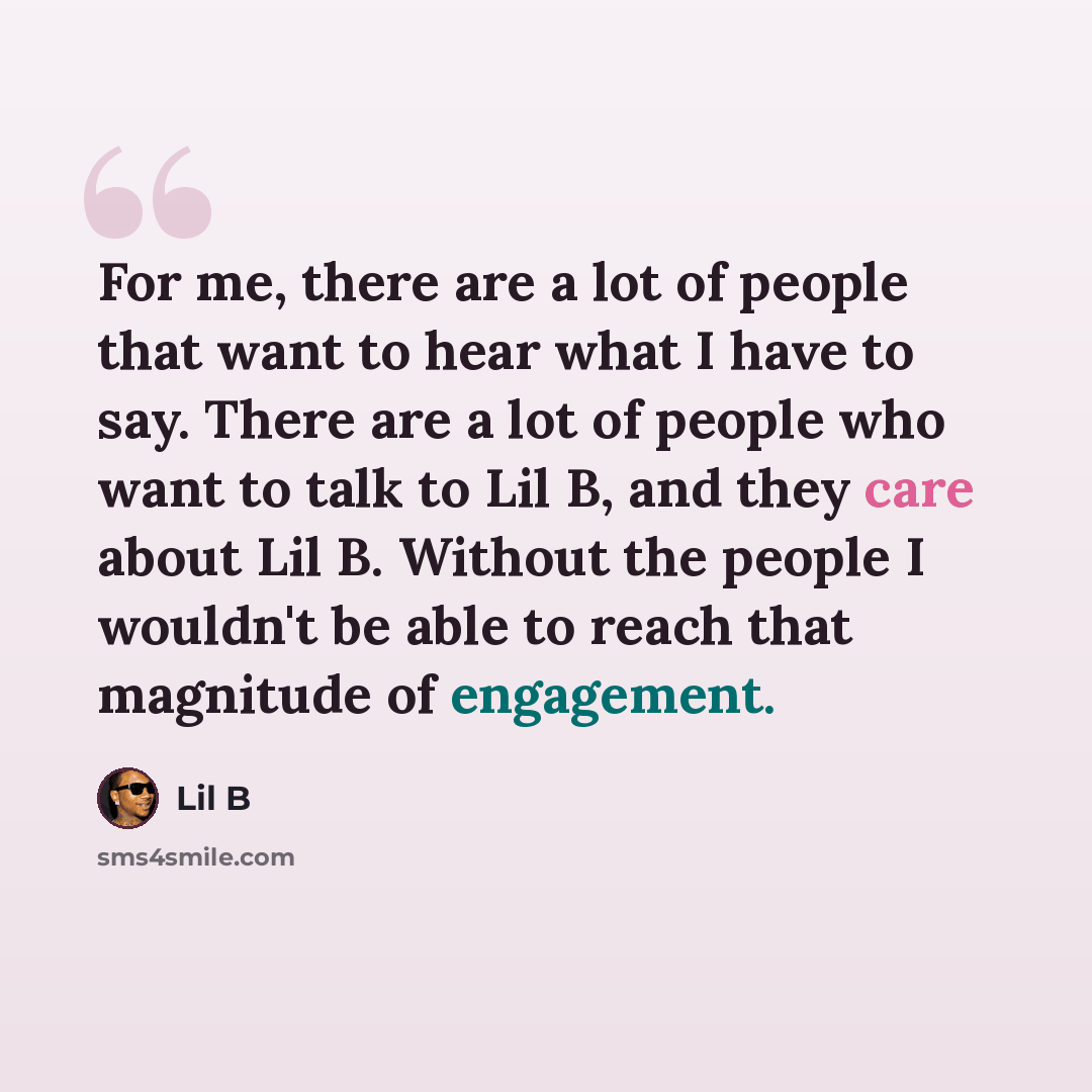 “For me, there are a lot of people that want to hear what I have to say. There are a lot of people who want to talk to Lil B, and they care about Lil B. Without the people I wouldn't be able to reach that magnitude of engagement.” quote by Lil B