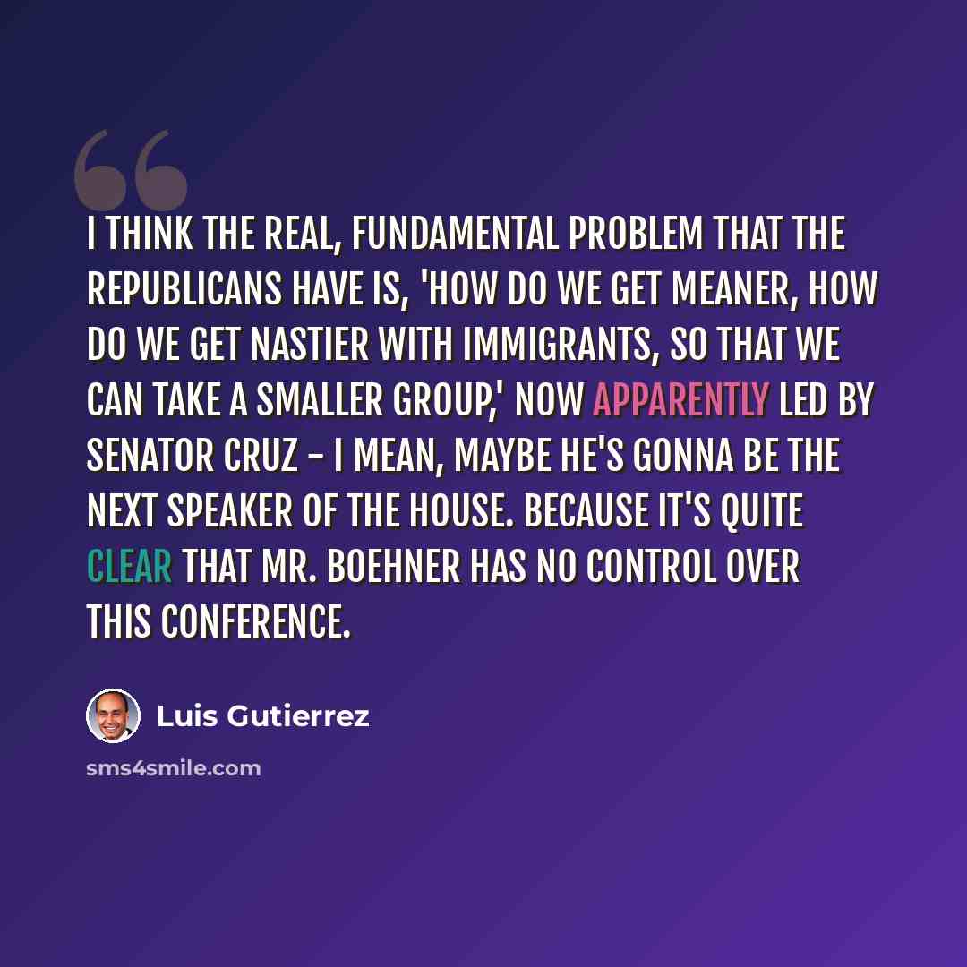 “I think the real, fundamental problem that the Republicans have is, 'How do we get meaner, how do we get nastier with immigrants, so that we can take a smaller group,' now apparently led by Senator Cruz - I mean, maybe he's gonna be the next Speaker of the House. Because it's quite clear that Mr…” quote by Luis Gutierrez