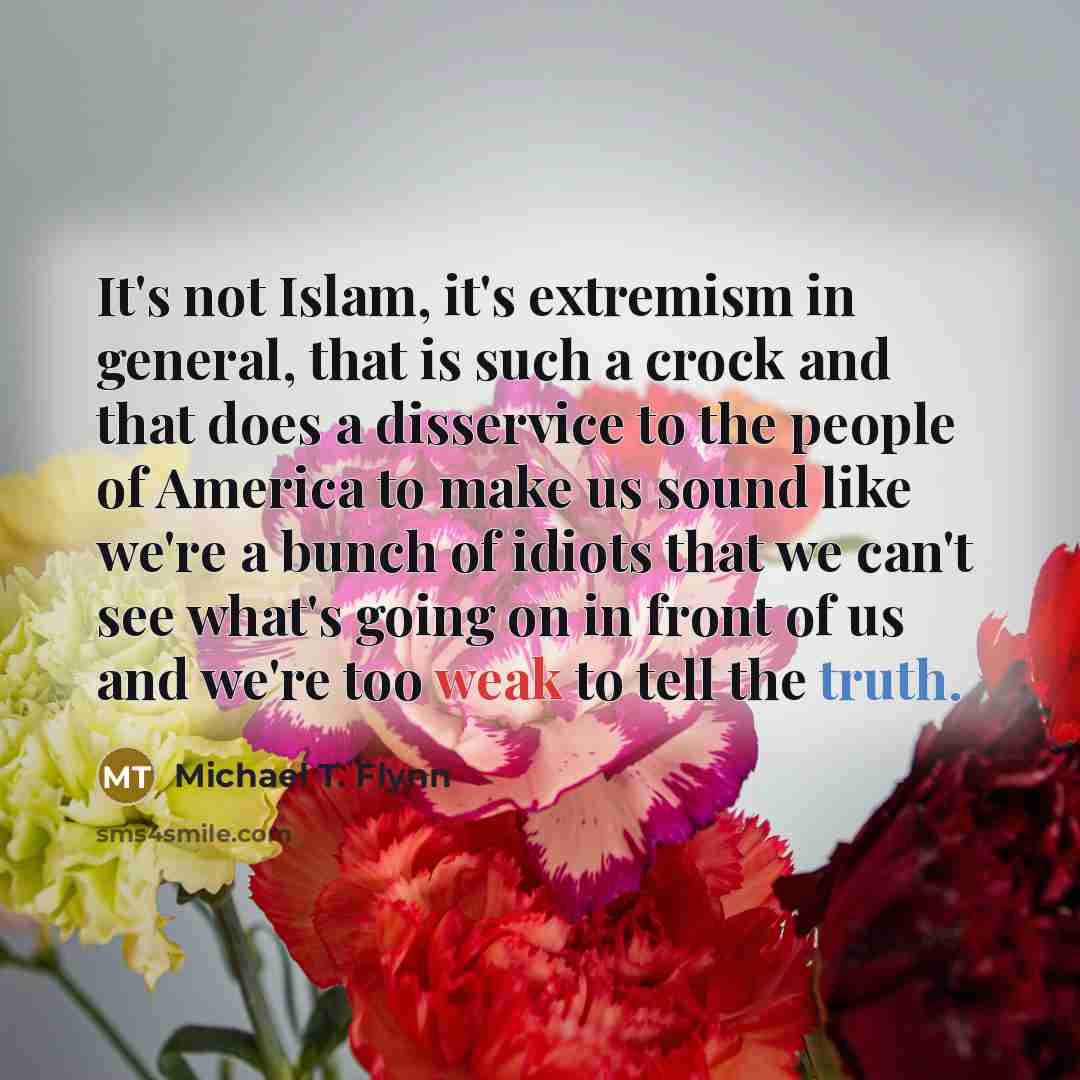 “It's not Islam, it's extremism in general, that is such a crock and that does a disservice to the people of America to make us sound like we're a bunch of idiots that we can't see what's going on in front of us and we're too weak to tell the truth.” quote by Michael T. Flynn