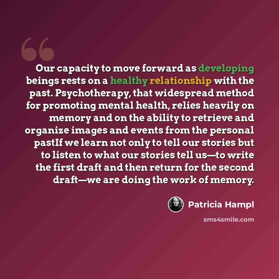 “Our capacity to move forward as developing beings rests on a healthy relationship with the past. Psychotherapy, that widespread method for promoting mental health, relies heavily on memory and on the ability to retrieve and organize images and events from the personal pastIf we learn not only to…” quote by Patricia Hampl