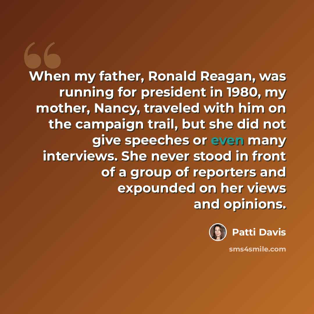 “When my father, Ronald Reagan, was running for president in 1980, my mother, Nancy, traveled with him on the campaign trail, but she did not give speeches or even many interviews. She never stood in front of a group of reporters and expounded on her views and opinions.” quote by Patti Davis