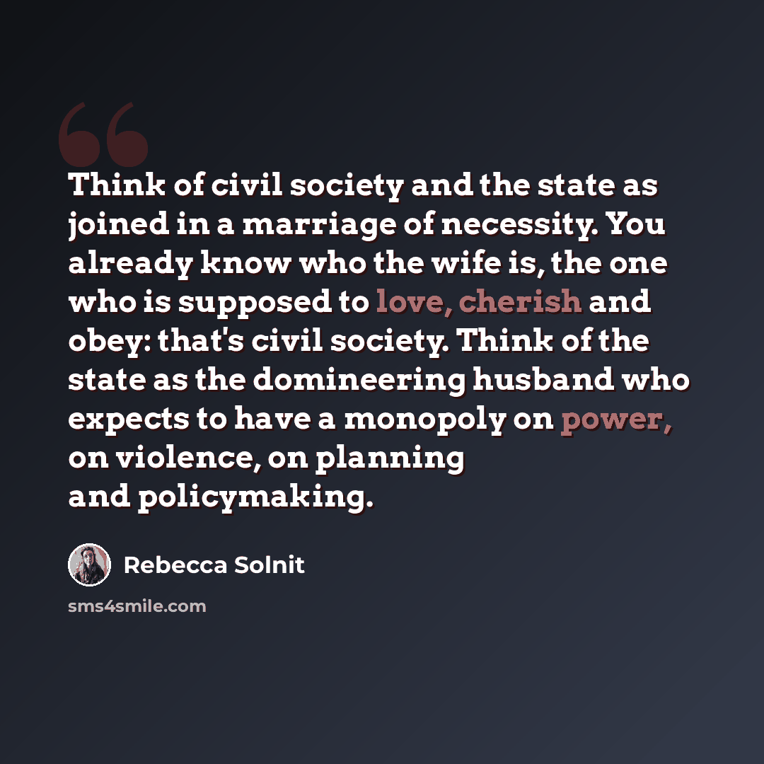“Think of civil society and the state as joined in a marriage of necessity. You already know who the wife is, the one who is supposed to love, cherish and obey: that's civil society. Think of the state as the domineering husband who expects to have a monopoly on power, on violence, on planning and…” quote by Rebecca Solnit