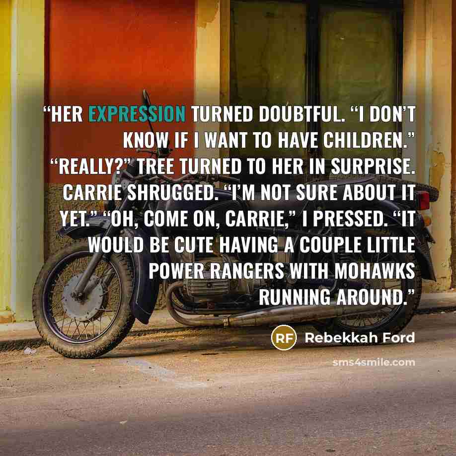 “Her expression turned doubtful. “I don’t know if I want to have children.” “Really?” Tree turned to her in surprise. Carrie shrugged. “I’m not sure about it yet.” “Oh, come on, Carrie,” I pressed. “It would be cute having a couple little Power Rangers with Mohawks running around.” quote by Rebekkah Ford