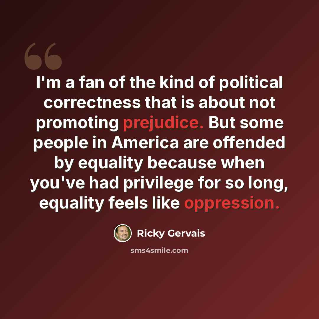 “I'm a fan of the kind of political correctness that is about not promoting prejudice. But some people in America are offended by equality because when you've had privilege for so long, equality feels like oppression.” quote by Ricky Gervais