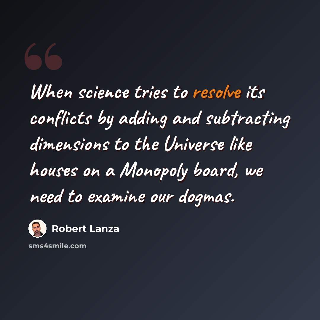 “When science tries to resolve its conflicts by adding and subtracting dimensions to the Universe like houses on a Monopoly board, we need to examine our dogmas.” quote by Robert Lanza