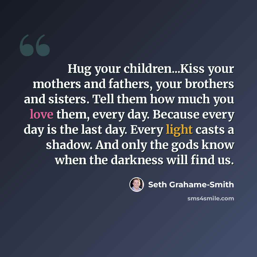“Hug your children...Kiss your mothers and fathers, your brothers and sisters. Tell them how much you love them, every day. Because every day is the last day. Every light casts a shadow. And only the gods know when the darkness will find us.” quote by Seth Grahame-Smith