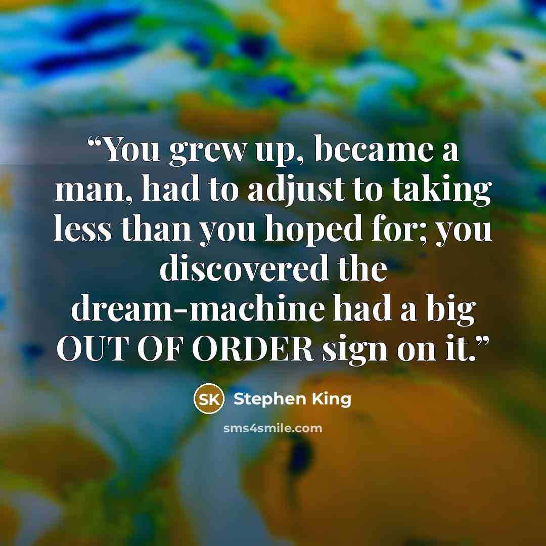 “You grew up, became a man, had to adjust to taking less than you hoped for; you discovered the dream-machine had a big OUT OF ORDER sign on it.” quote by Stephen King