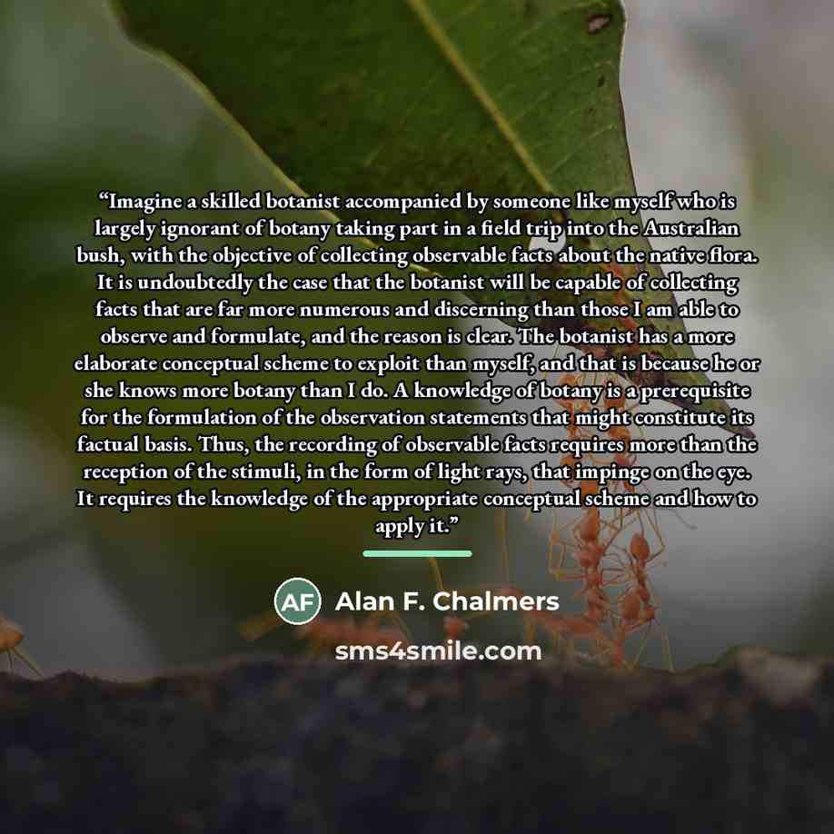 “Imagine a skilled botanist accompanied by someone like myself who is largely ignorant of botany taking part in a field trip into the Australian bush, with the objective of collecting observable facts about the native flora. It is undoubtedly the case that the botanist will be capable of collecting…” quote by Alan F. Chalmers