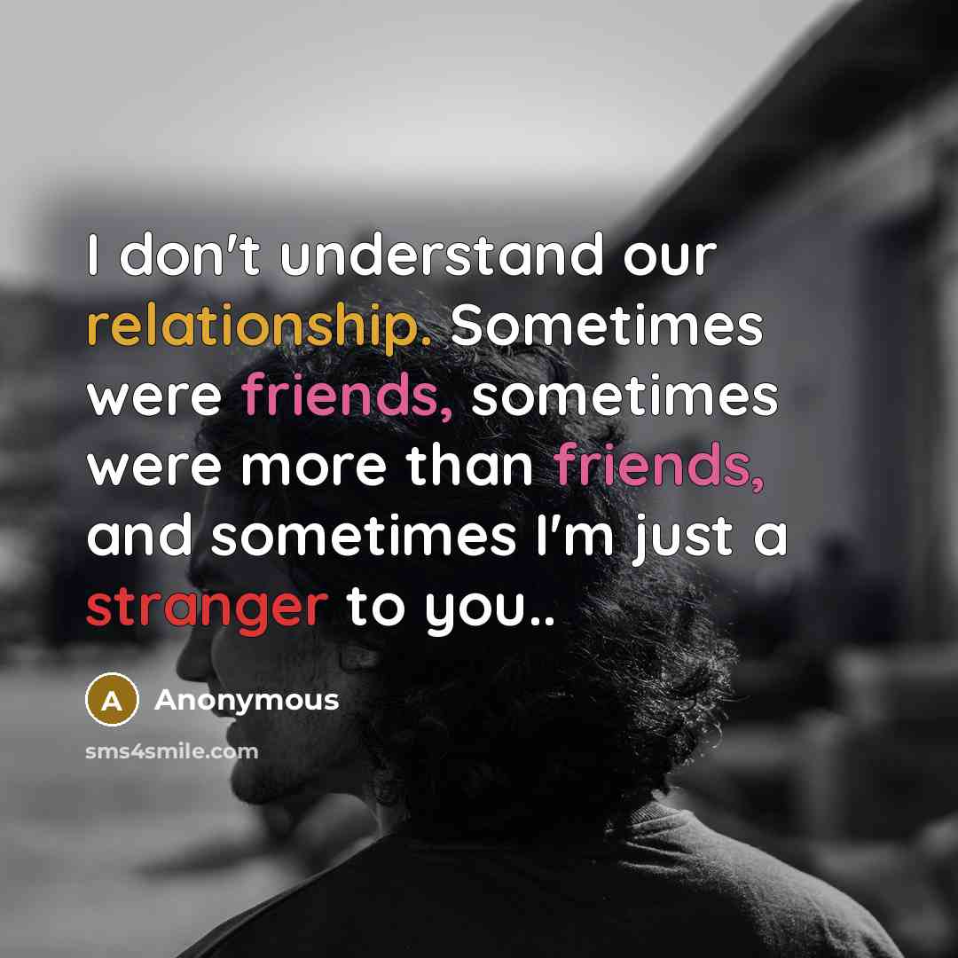 “I don't understand our relationship. Sometimes were friends, sometimes were more than friends, and sometimes I'm just a stranger to you..” quote by Anonymous