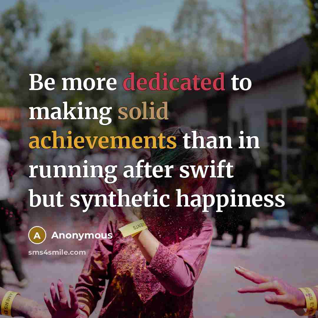 “Be more dedicated to making solid achievements than in running after swift but synthetic happiness” quote by Anonymous