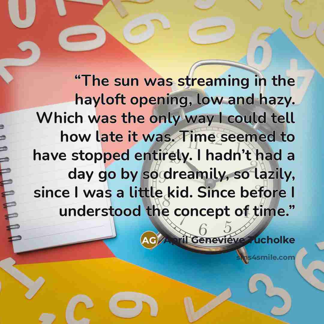 “The sun was streaming in the hayloft opening, low and hazy. Which was the only way I could tell how late it was. Time seemed to have stopped entirely. I hadn’t had a day go by so dreamily, so lazily, since I was a little kid. Since before I understood the concept of time.” quote by April Genevieve Tucholke
