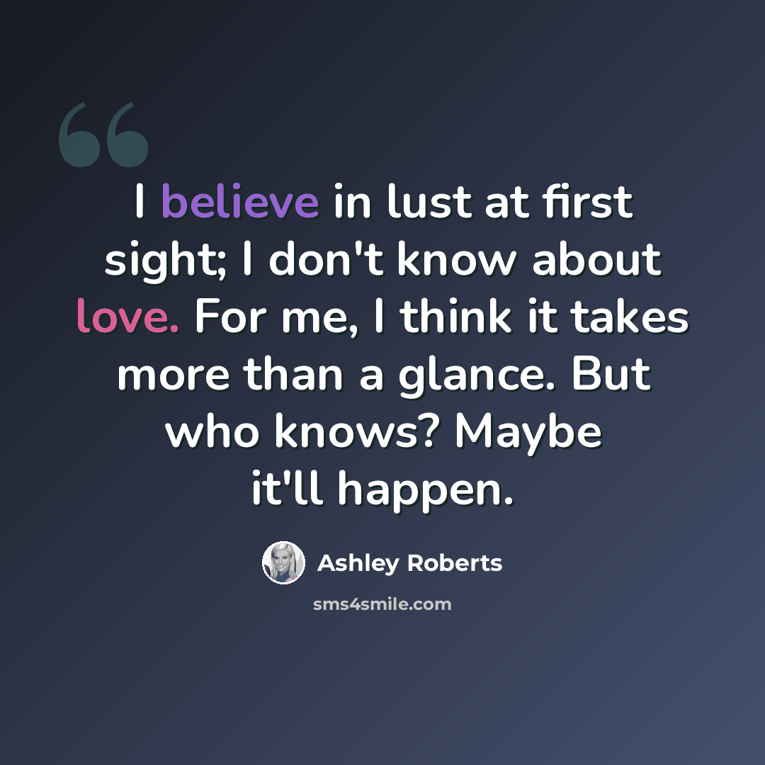 “I believe in lust at first sight; I don't know about love. For me, I think it takes more than a glance. But who knows? Maybe it'll happen.” quote by Ashley Roberts