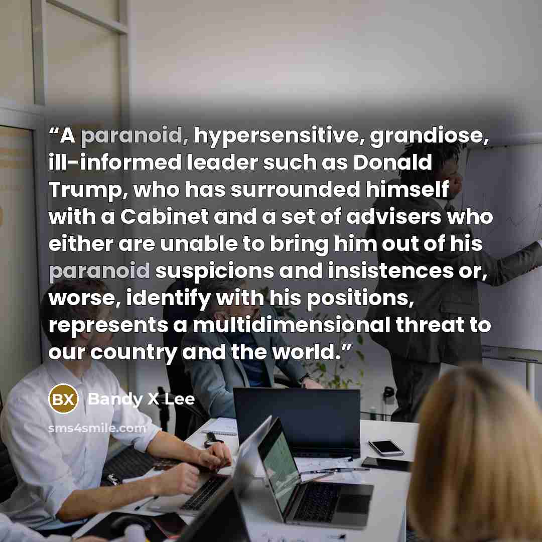 “A paranoid, hypersensitive, grandiose, ill-informed leader such as Donald Trump, who has surrounded himself with a Cabinet and a set of advisers who either are unable to bring him out of his paranoid suspicions and insistences or, worse, identify with his positions, represents a multidimensional…” quote by Bandy X Lee
