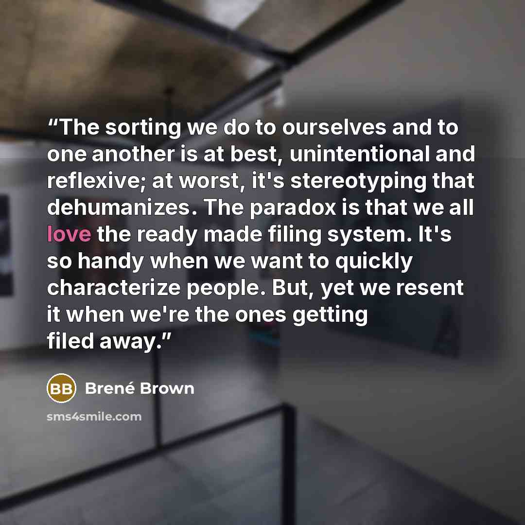 “The sorting we do to ourselves and to one another is at best, unintentional and reflexive; at worst, it's stereotyping that dehumanizes. The paradox is that we all love the ready made filing system. It's so handy when we want to quickly characterize people. But, yet we resent it when we're the…” quote by Brené Brown