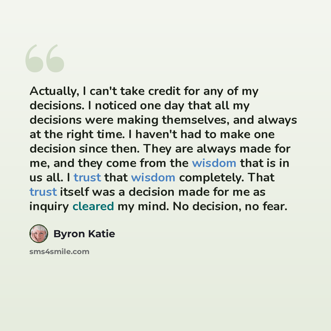 “Actually, I can't take credit for any of my decisions. I noticed one day that all my decisions were making themselves, and always at the right time. I haven't had to make one decision since then. They are always made for me, and they come from the wisdom that is in us all. I trust that wisdom…” quote by Byron Katie