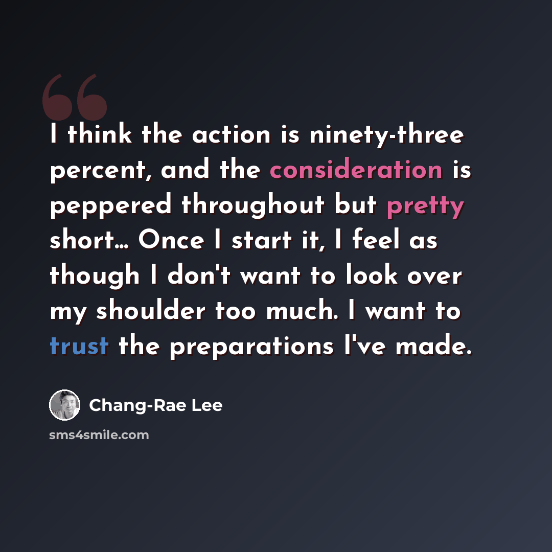 “I think the action is ninety-three percent, and the consideration is peppered throughout but pretty short... Once I start it, I feel as though I don't want to look over my shoulder too much. I want to trust the preparations I've made.” quote by Chang-Rae Lee